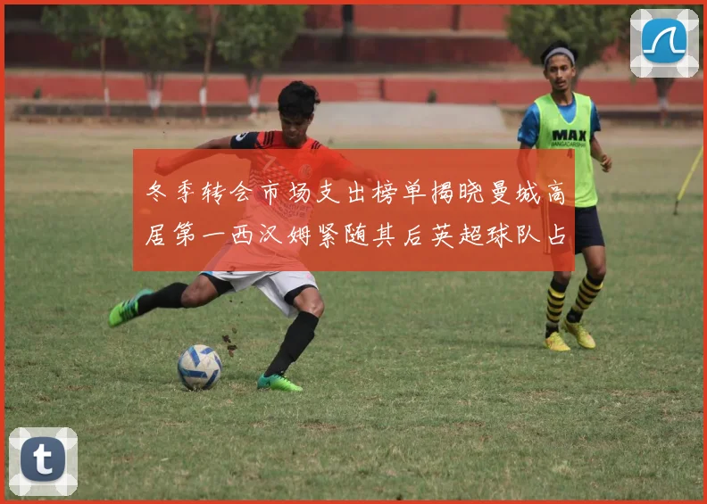 冬季转会市场支出榜单揭晓曼城高居第一西汉姆紧随其后英超球队占据五席