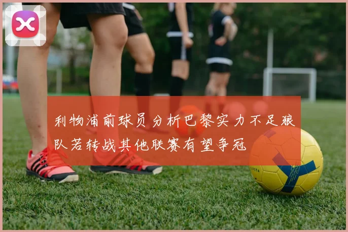 利物浦前球员分析巴黎实力不足狼队若转战其他联赛有望争冠