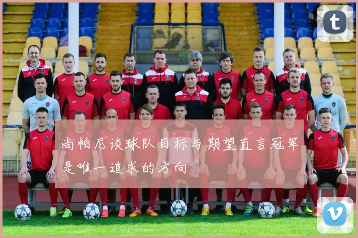尚帕尼谈球队目标与期望直言冠军是唯一追求的方向