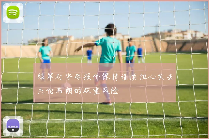 绿军对字母报价保持谨慎担心失去杰伦布朗的双重风险