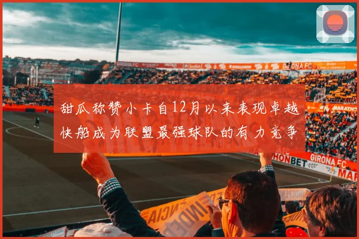 甜瓜称赞小卡自12月以来表现卓越快船成为联盟最强球队的有力竞争者