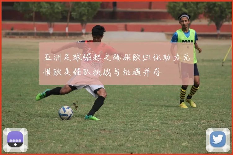 亚洲足球崛起之路旅欧归化助力无惧欧美强队挑战与机遇并存
