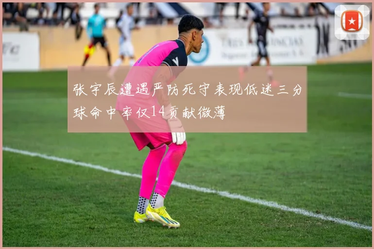 张宇辰遭遇严防死守表现低迷三分球命中率仅14贡献微薄