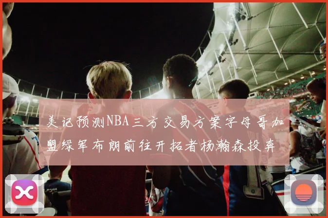 美记预测NBA三方交易方案字母哥加盟绿军布朗前往开拓者杨瀚森投奔雄鹿