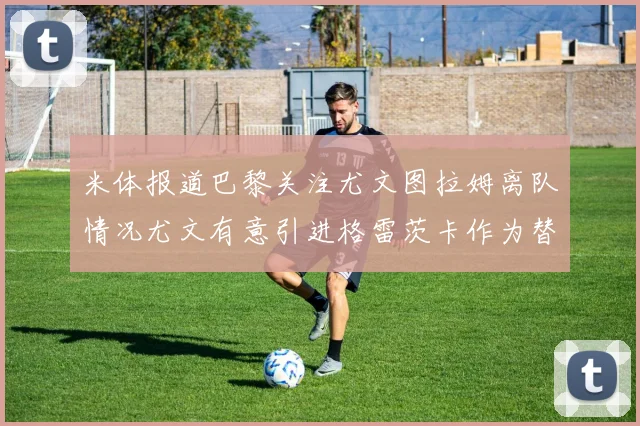 米体报道巴黎关注尤文图拉姆离队情况尤文有意引进格雷茨卡作为替代