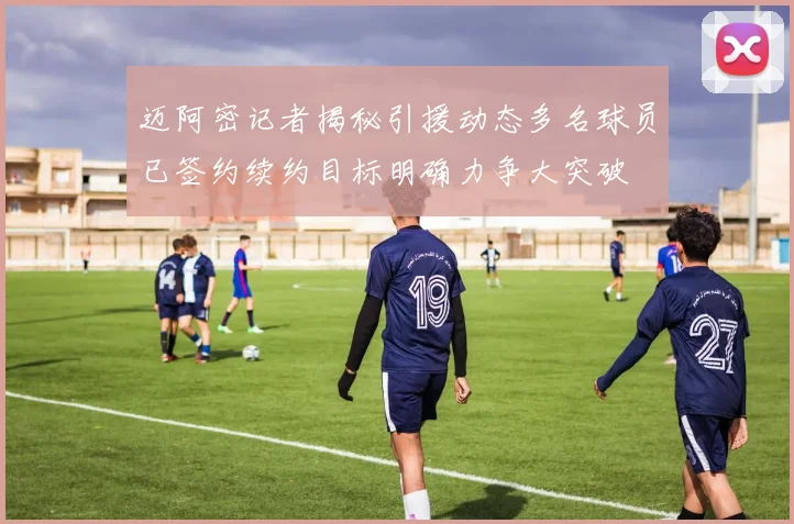 迈阿密记者揭秘引援动态多名球员已签约续约目标明确力争大突破
