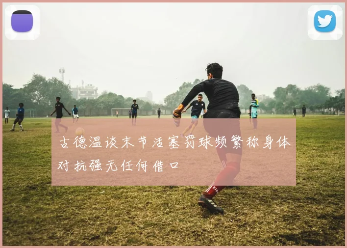 古德温谈末节活塞罚球频繁称身体对抗强无任何借口