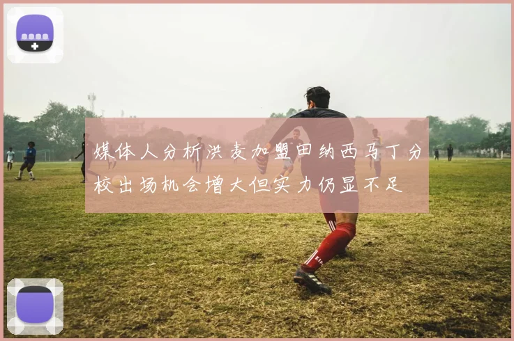 媒体人分析洪麦加盟田纳西马丁分校出场机会增大但实力仍显不足