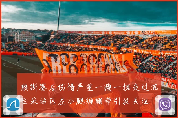赖斯赛后伤情严重一瘸一拐走过混合采访区左小腿缠绷带引发关注