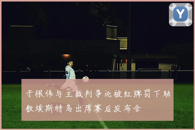 于根伟与主裁判争论被红牌罚下助教埃斯特乌出席赛后发布会