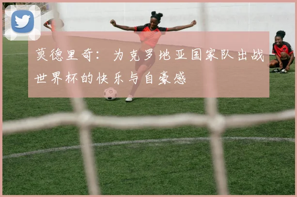 莫德里奇：为克罗地亚国家队出战世界杯的快乐与自豪感