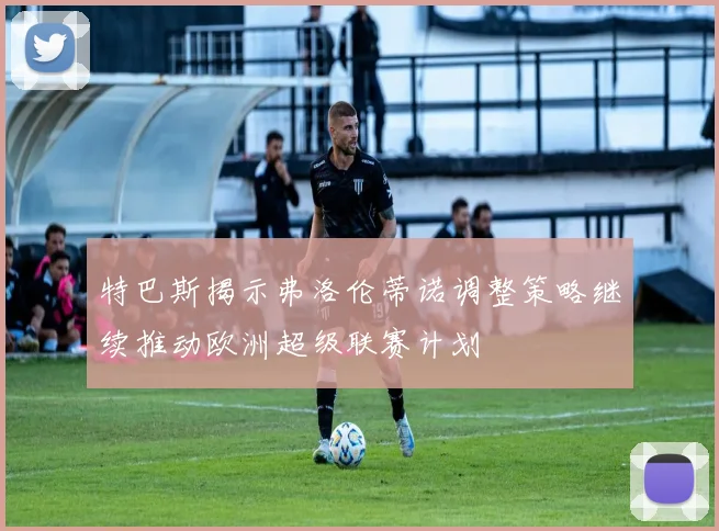 特巴斯揭示弗洛伦蒂诺调整策略继续推动欧洲超级联赛计划