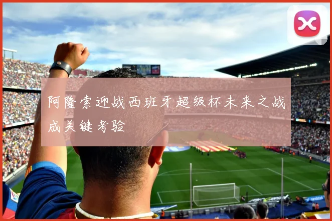 阿隆索迎战西班牙超级杯未来之战成关键考验