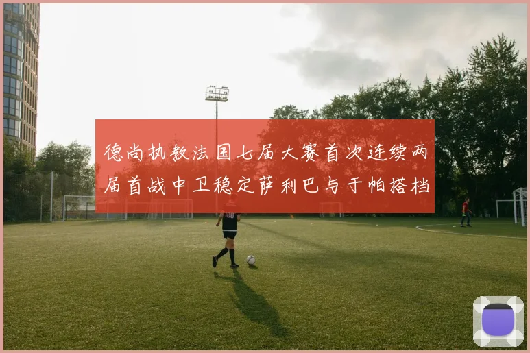 德尚执教法国七届大赛首次连续两届首战中卫稳定萨利巴与于帕搭档