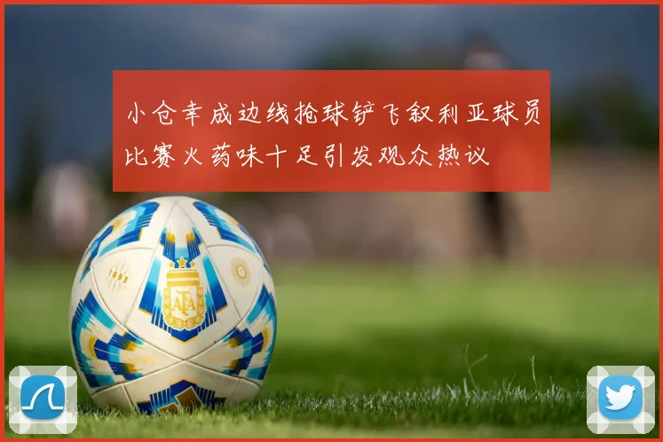 小仓幸成边线抢球铲飞叙利亚球员比赛火药味十足引发观众热议